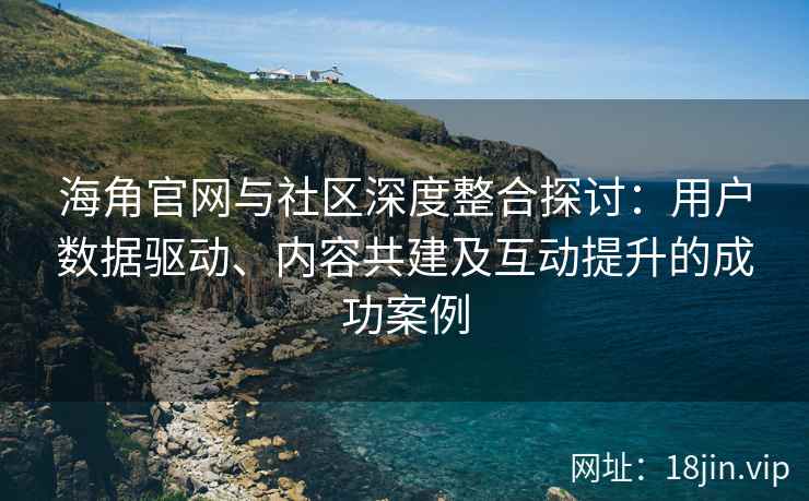 海角官网与社区深度整合探讨：用户数据驱动、内容共建及互动提升的成功案例