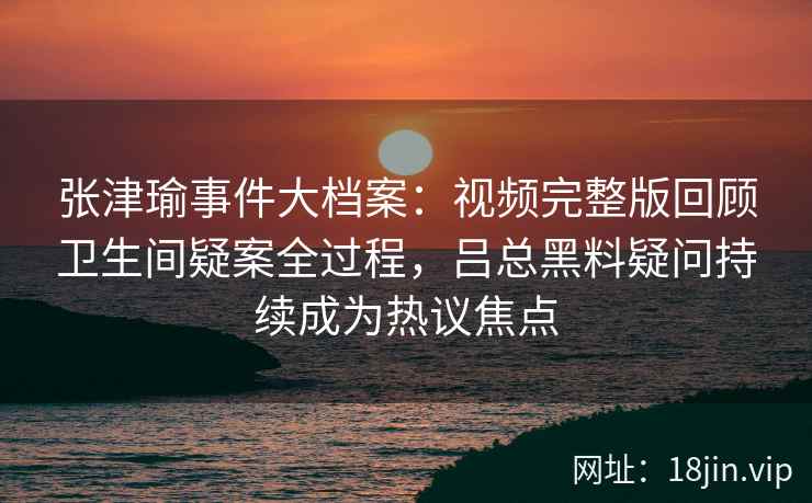 张津瑜事件大档案：视频完整版回顾卫生间疑案全过程，吕总黑料疑问持续成为热议焦点