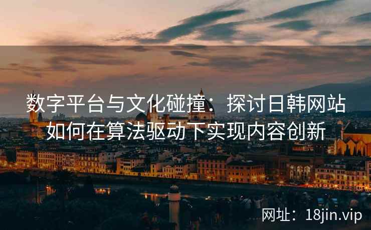数字平台与文化碰撞：探讨日韩网站如何在算法驱动下实现内容创新