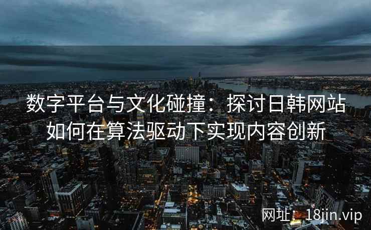 数字平台与文化碰撞：探讨日韩网站如何在算法驱动下实现内容创新