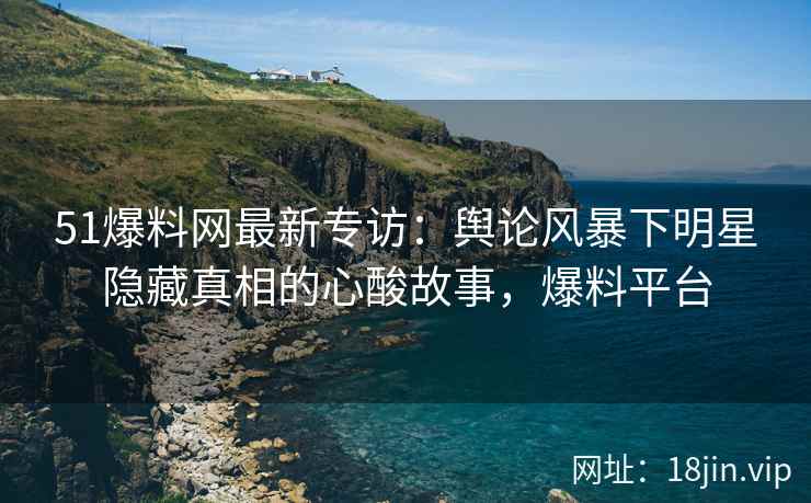 51爆料网最新专访：舆论风暴下明星隐藏真相的心酸故事，爆料平台