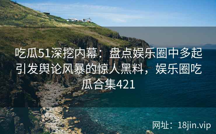 吃瓜51深挖内幕：盘点娱乐圈中多起引发舆论风暴的惊人黑料，娱乐圈吃瓜合集421