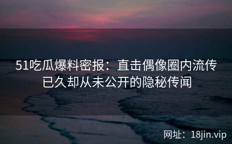 51吃瓜爆料密报：直击偶像圈内流传已久却从未公开的隐秘传闻