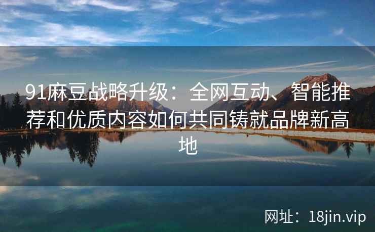 91麻豆战略升级：全网互动、智能推荐和优质内容如何共同铸就品牌新高地