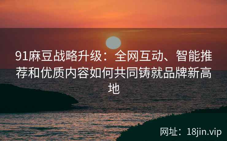 91麻豆战略升级：全网互动、智能推荐和优质内容如何共同铸就品牌新高地