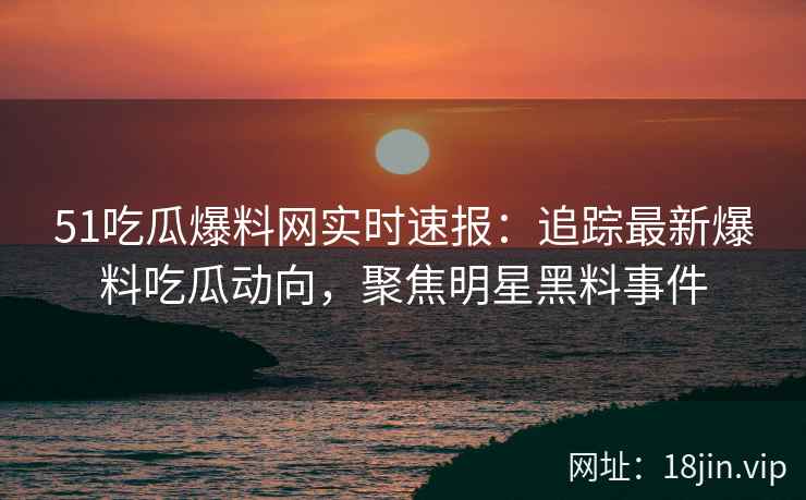 51吃瓜爆料网实时速报：追踪最新爆料吃瓜动向，聚焦明星黑料事件