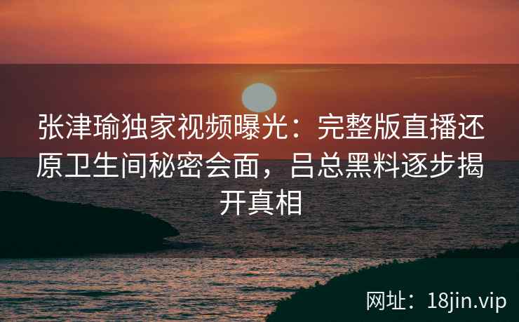 张津瑜独家视频曝光：完整版直播还原卫生间秘密会面，吕总黑料逐步揭开真相