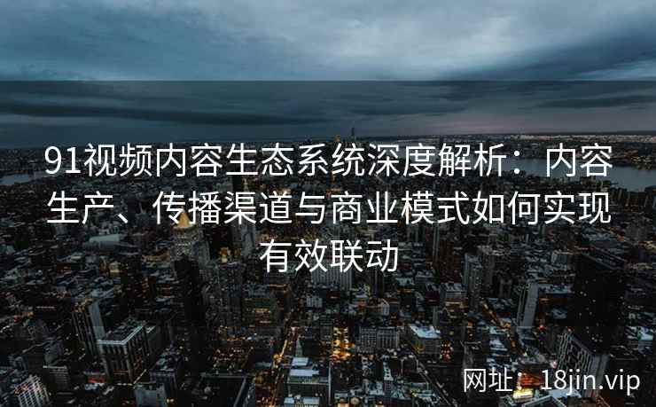 91视频内容生态系统深度解析：内容生产、传播渠道与商业模式如何实现有效联动
