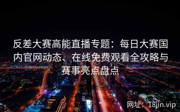 反差大赛高能直播专题：每日大赛国内官网动态、在线免费观看全攻略与赛事亮点盘点