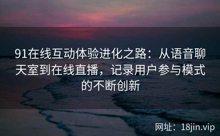 91在线互动体验进化之路：从语音聊天室到在线直播，记录用户参与模式的不断创新