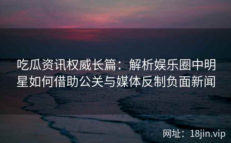吃瓜资讯权威长篇：解析娱乐圈中明星如何借助公关与媒体反制负面新闻