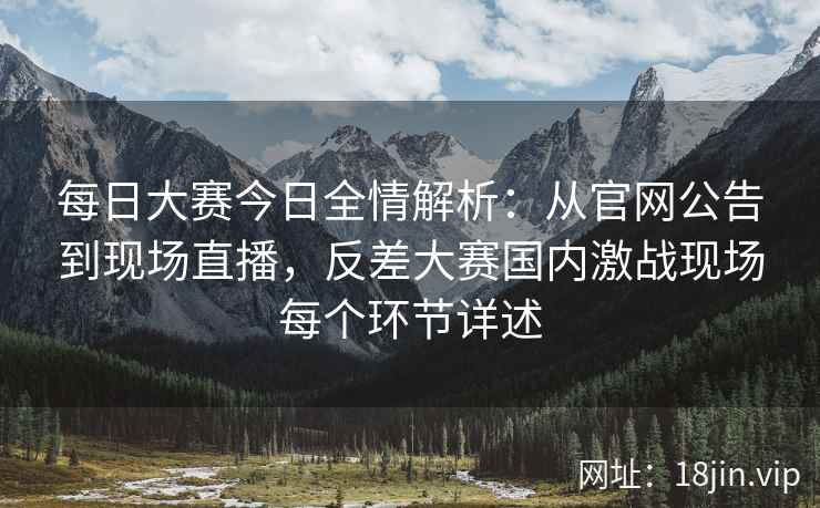 每日大赛今日全情解析：从官网公告到现场直播，反差大赛国内激战现场每个环节详述