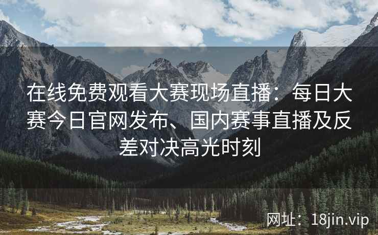 在线免费观看大赛现场直播：每日大赛今日官网发布、国内赛事直播及反差对决高光时刻