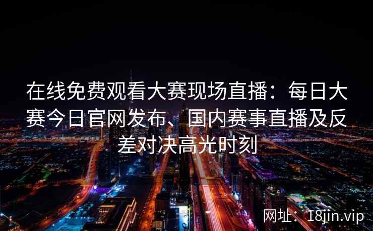 在线免费观看大赛现场直播：每日大赛今日官网发布、国内赛事直播及反差对决高光时刻