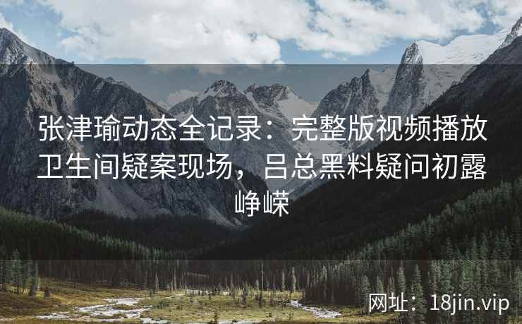 张津瑜动态全记录：完整版视频播放卫生间疑案现场，吕总黑料疑问初露峥嵘