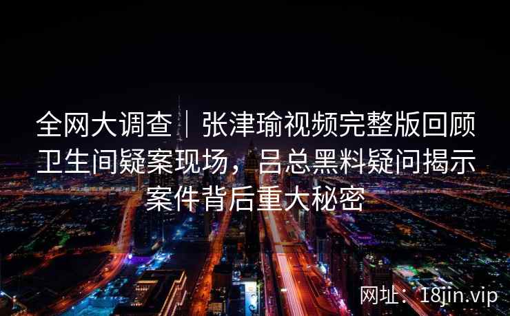 全网大调查｜张津瑜视频完整版回顾卫生间疑案现场，吕总黑料疑问揭示案件背后重大秘密
