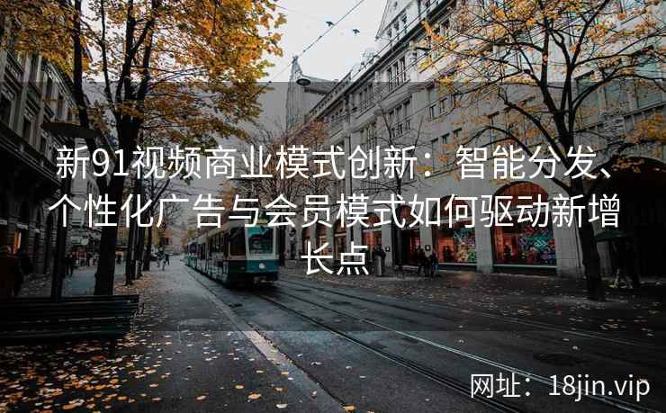 新91视频商业模式创新：智能分发、个性化广告与会员模式如何驱动新增长点