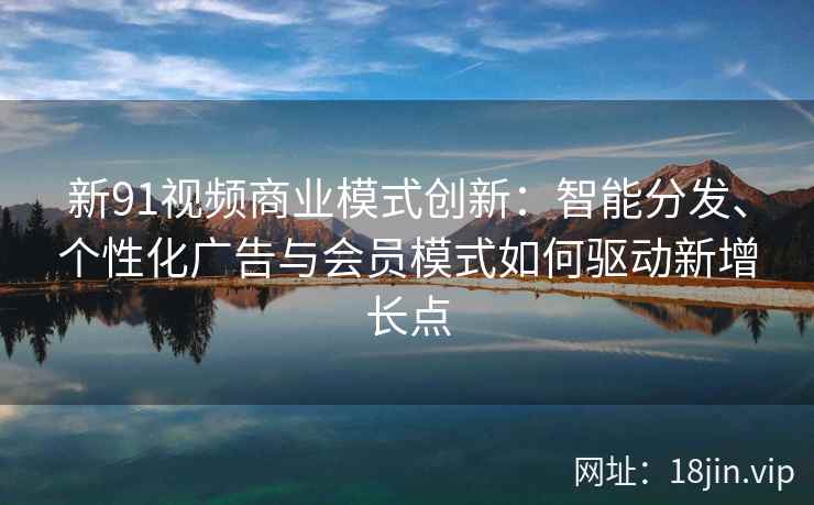 新91视频商业模式创新：智能分发、个性化广告与会员模式如何驱动新增长点