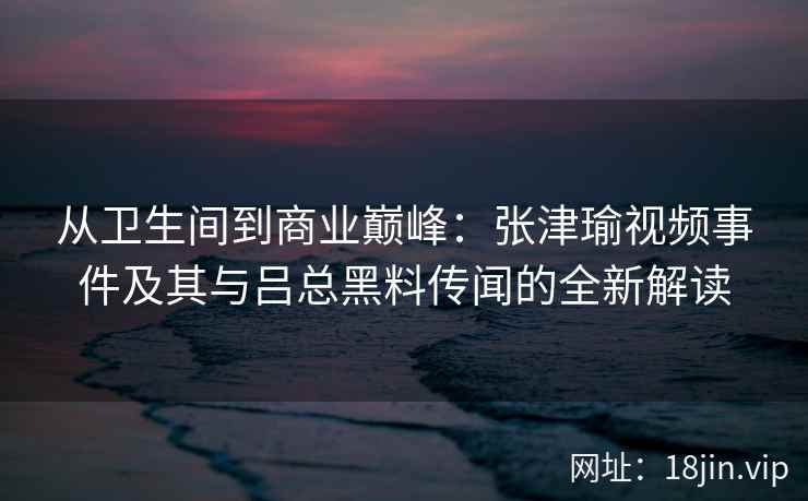 从卫生间到商业巅峰：张津瑜视频事件及其与吕总黑料传闻的全新解读