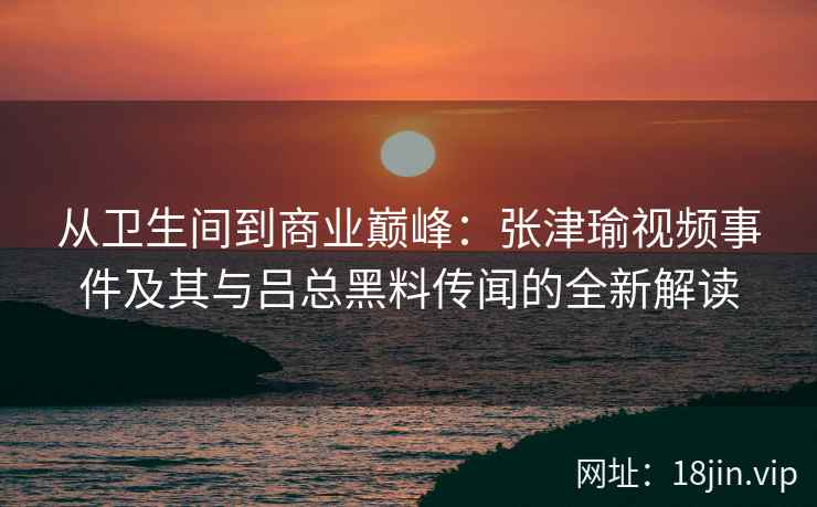 从卫生间到商业巅峰：张津瑜视频事件及其与吕总黑料传闻的全新解读