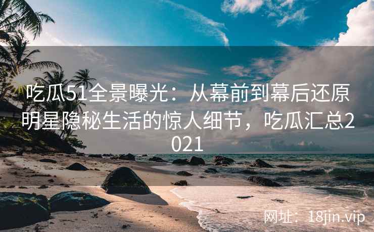 吃瓜51全景曝光：从幕前到幕后还原明星隐秘生活的惊人细节，吃瓜汇总2021
