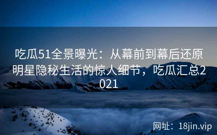 吃瓜51全景曝光：从幕前到幕后还原明星隐秘生活的惊人细节，吃瓜汇总2021