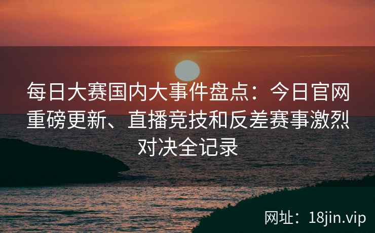 每日大赛国内大事件盘点：今日官网重磅更新、直播竞技和反差赛事激烈对决全记录