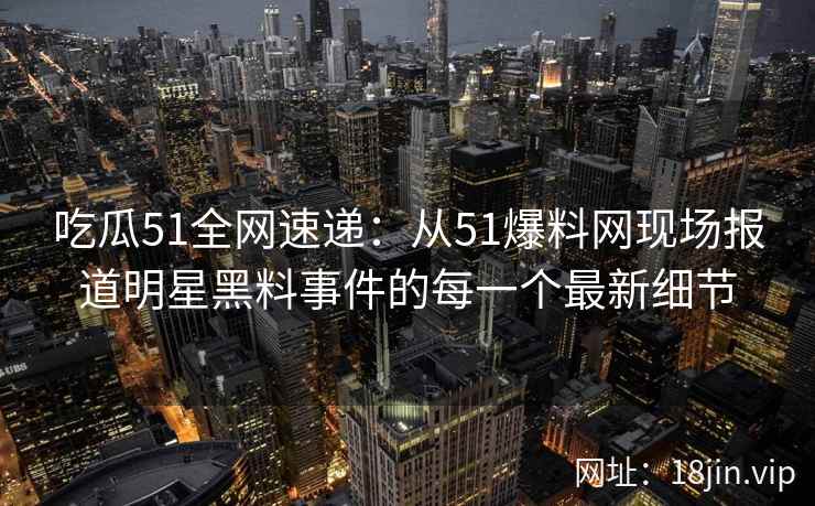 吃瓜51全网速递：从51爆料网现场报道明星黑料事件的每一个最新细节