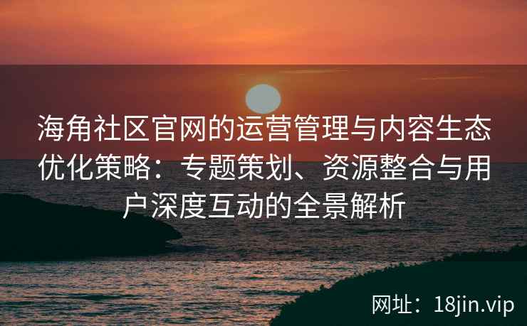 海角社区官网的运营管理与内容生态优化策略：专题策划、资源整合与用户深度互动的全景解析