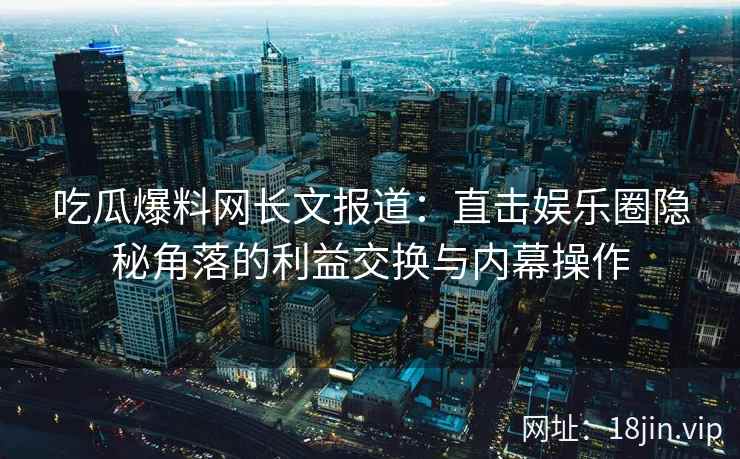 吃瓜爆料网长文报道：直击娱乐圈隐秘角落的利益交换与内幕操作