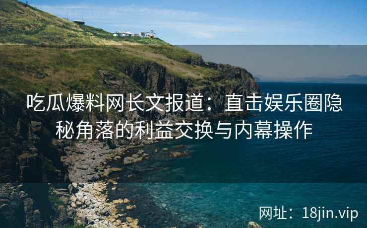 吃瓜爆料网长文报道：直击娱乐圈隐秘角落的利益交换与内幕操作