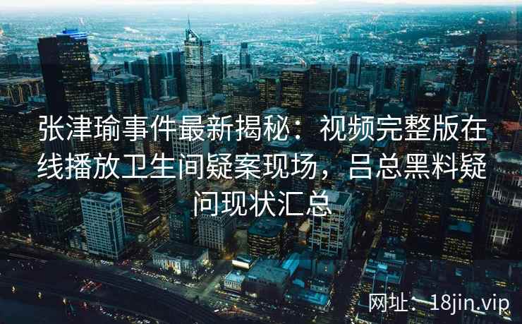 张津瑜事件最新揭秘：视频完整版在线播放卫生间疑案现场，吕总黑料疑问现状汇总