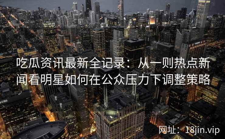 吃瓜资讯最新全记录：从一则热点新闻看明星如何在公众压力下调整策略
