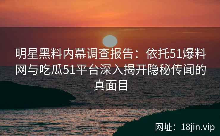 明星黑料内幕调查报告：依托51爆料网与吃瓜51平台深入揭开隐秘传闻的真面目
