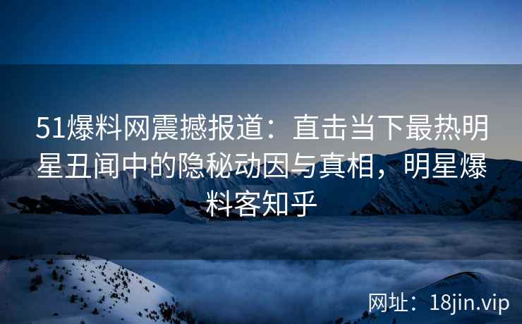 51爆料网震撼报道：直击当下最热明星丑闻中的隐秘动因与真相，明星爆料客知乎