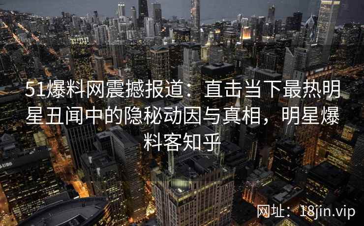 51爆料网震撼报道：直击当下最热明星丑闻中的隐秘动因与真相，明星爆料客知乎