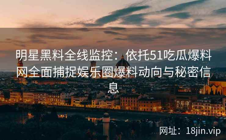 明星黑料全线监控：依托51吃瓜爆料网全面捕捉娱乐圈爆料动向与秘密信息