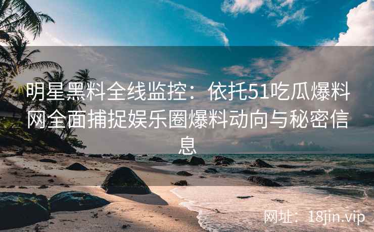 明星黑料全线监控：依托51吃瓜爆料网全面捕捉娱乐圈爆料动向与秘密信息