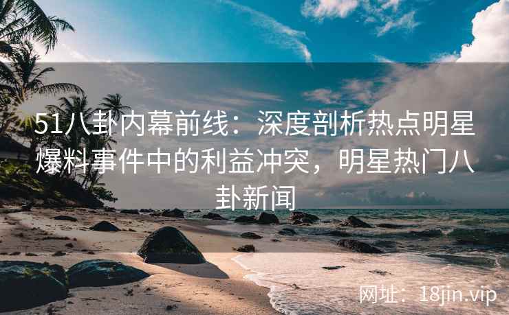 51八卦内幕前线：深度剖析热点明星爆料事件中的利益冲突，明星热门八卦新闻