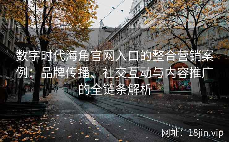 数字时代海角官网入口的整合营销案例：品牌传播、社交互动与内容推广的全链条解析
