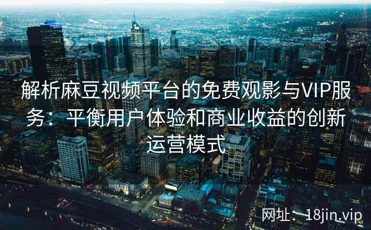 解析麻豆视频平台的免费观影与VIP服务：平衡用户体验和商业收益的创新运营模式