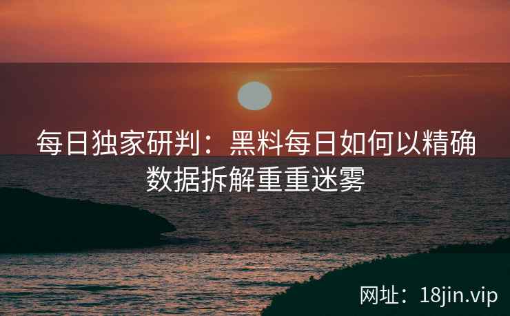 每日独家研判：黑料每日如何以精确数据拆解重重迷雾
