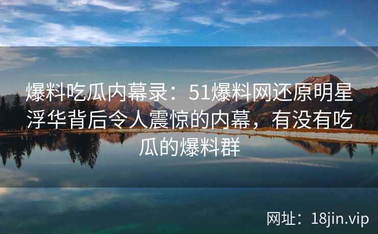 爆料吃瓜内幕录：51爆料网还原明星浮华背后令人震惊的内幕，有没有吃瓜的爆料群