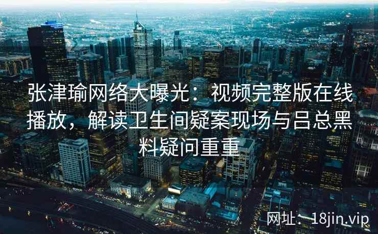 张津瑜网络大曝光：视频完整版在线播放，解读卫生间疑案现场与吕总黑料疑问重重