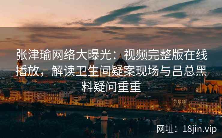 张津瑜网络大曝光：视频完整版在线播放，解读卫生间疑案现场与吕总黑料疑问重重