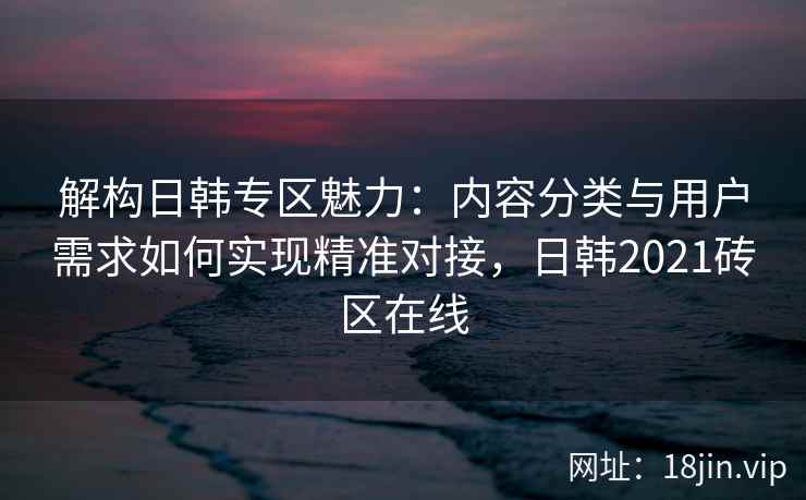 解构日韩专区魅力：内容分类与用户需求如何实现精准对接，日韩2021砖区在线