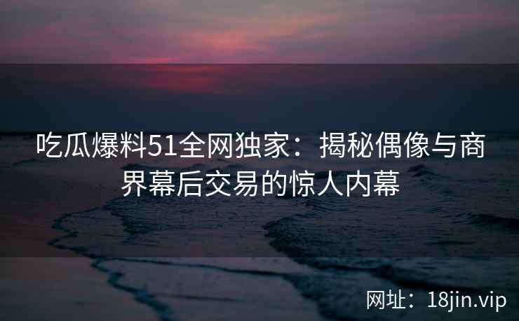 吃瓜爆料51全网独家：揭秘偶像与商界幕后交易的惊人内幕