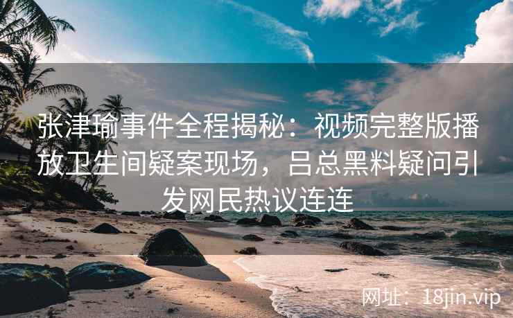 张津瑜事件全程揭秘：视频完整版播放卫生间疑案现场，吕总黑料疑问引发网民热议连连