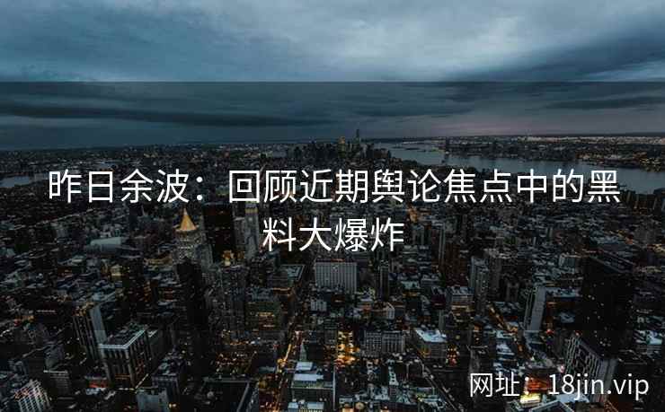 昨日余波：回顾近期舆论焦点中的黑料大爆炸
