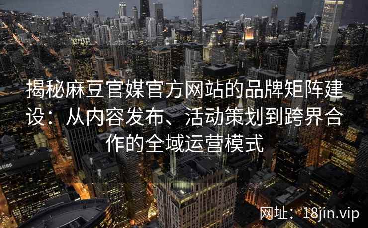 揭秘麻豆官媒官方网站的品牌矩阵建设：从内容发布、活动策划到跨界合作的全域运营模式